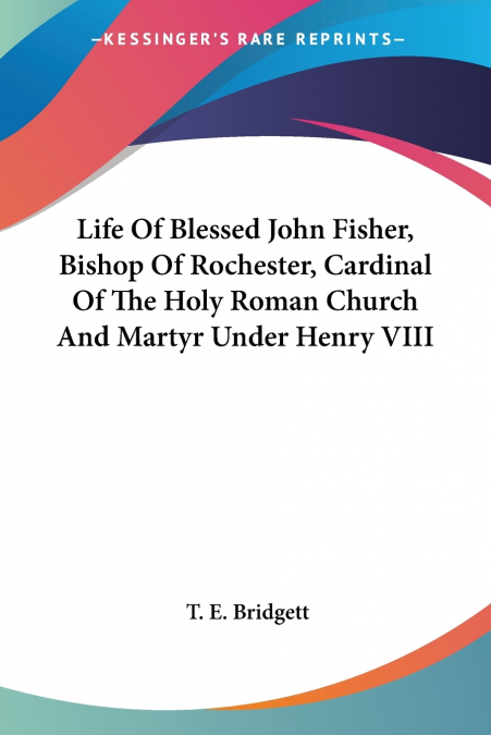 Life Of Blessed John Fisher, Bishop Of Rochester, Cardinal Of The Holy Roman Church And Martyr Under Henry VIII