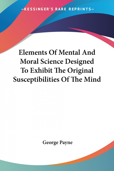 Elements Of Mental And Moral Science Designed To Exhibit The Original Susceptibilities Of The Mind