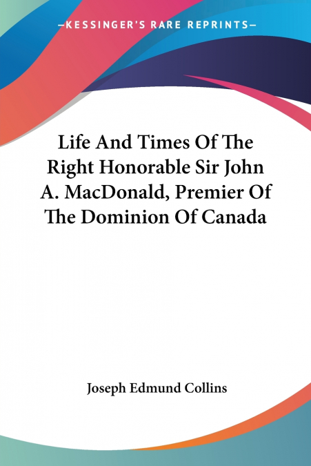Life And Times Of The Right Honorable Sir John A. MacDonald, Premier Of The Dominion Of Canada
