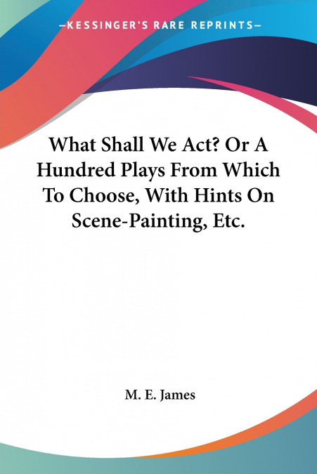 What Shall We Act? Or A Hundred Plays From Which To Choose, With Hints On Scene-Painting, Etc.