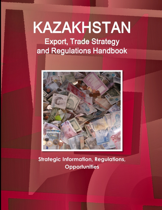 Kazakhstan Export, Trade Strategy and Regulations Handbook - Strategic Information, Regulations, Opportunities