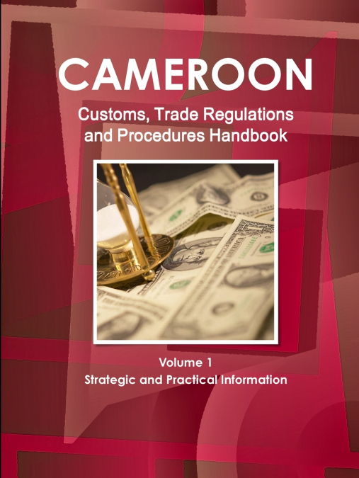 Cameroon Customs, Trade Regulations and Procedures Handbook Volume 1 Strategic and Practical Information