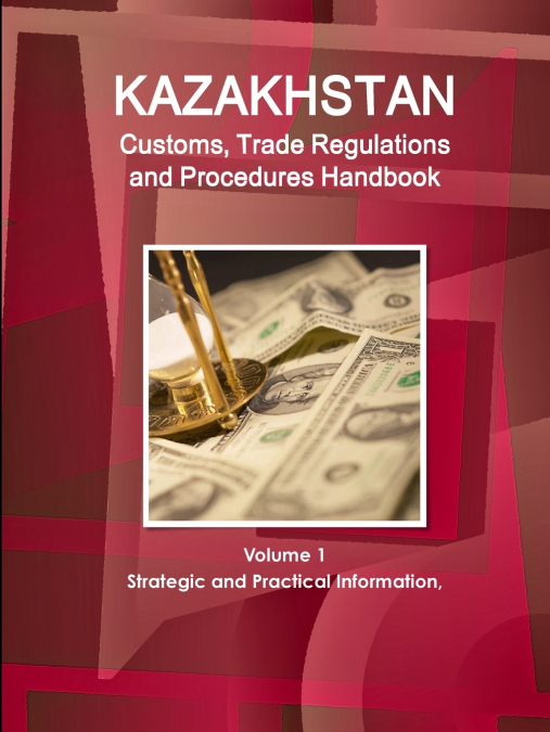 Kazakhstan Customs, Trade Regulations and Procedures Handbook Volume 1 Strategic and Practical Information