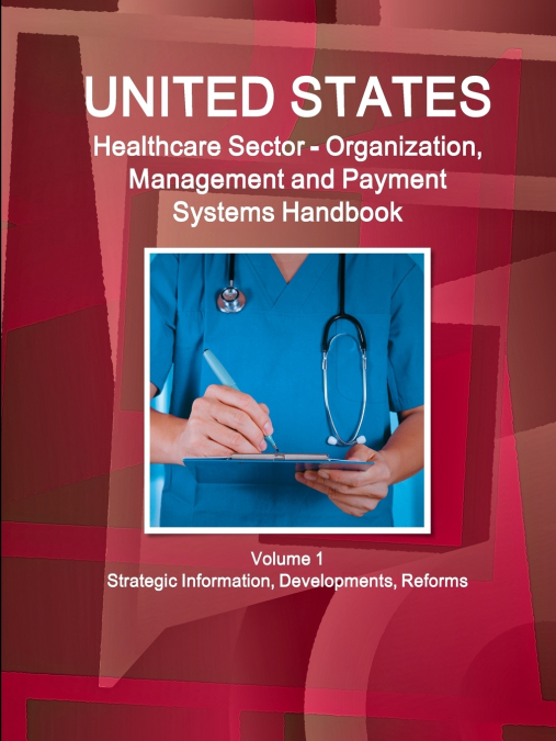 US Healthcare Sector - Organization, Management and Payment Systems Handbook Volume 1 Strategic Information, Developments, Reforms