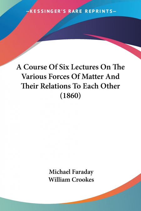 A Course Of Six Lectures On The Various Forces Of Matter And Their Relations To Each Other (1860)
