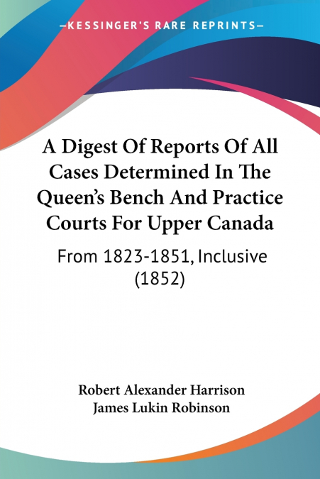 A Digest Of Reports Of All Cases Determined In The Queen’s Bench And Practice Courts For Upper Canada