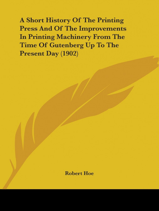 A Short History Of The Printing Press And Of The Improvements In Printing Machinery From The Time Of Gutenberg Up To The Present Day (1902)