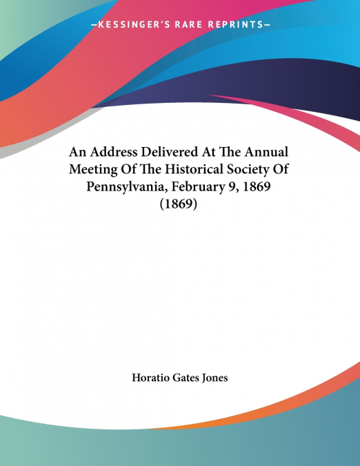An Address Delivered At The Annual Meeting Of The Historical Society Of Pennsylvania, February 9, 1869 (1869)
