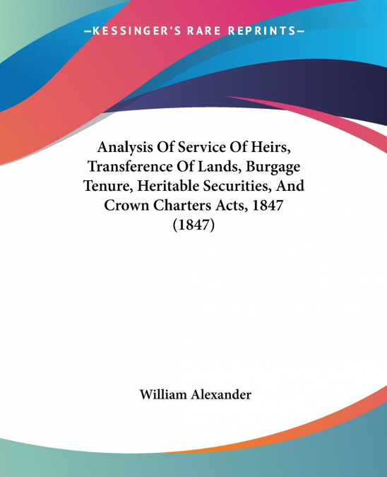 Analysis Of Service Of Heirs, Transference Of Lands, Burgage Tenure, Heritable Securities, And Crown Charters Acts, 1847 (1847)