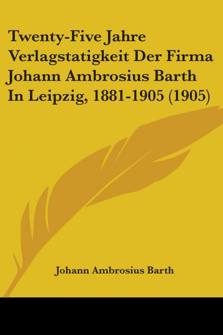 Twenty-Five Jahre Verlagstatigkeit Der Firma Johann Ambrosius Barth In Leipzig, 1881-1905 (1905)