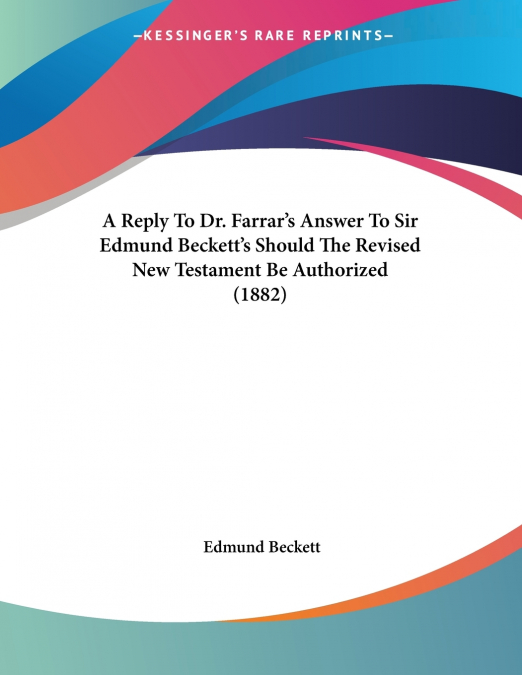 A Reply To Dr. Farrar’s Answer To Sir Edmund Beckett’s Should The Revised New Testament Be Authorized (1882)