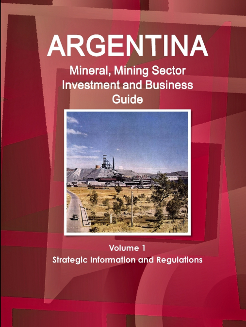 Argentina Mineral, Mining Sector Investment and Business Guide Volume 1 Strategic Information and Regulations