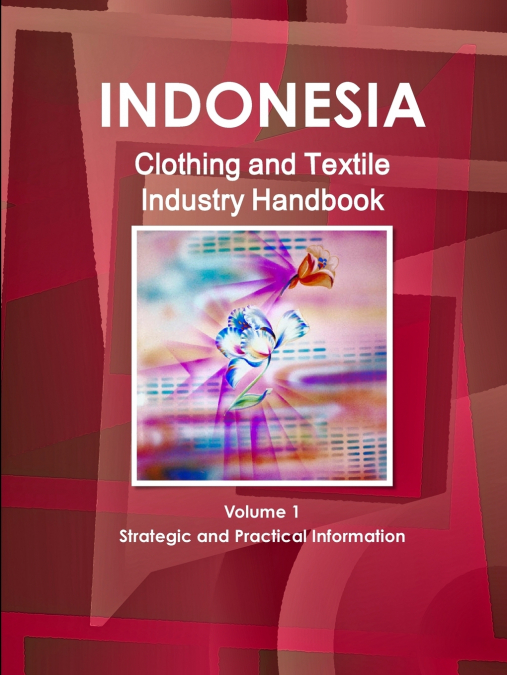 Indonesia Clothing and Textile  Industry Handbook Volume 1 Strategic and Practical Information