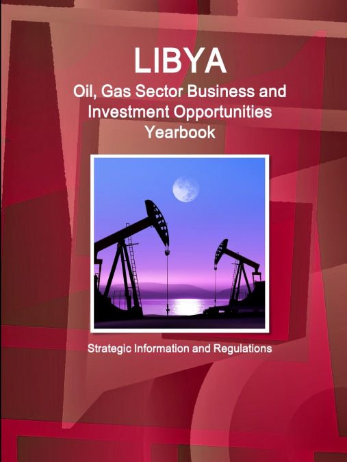 Libya Oil, Gas Sector Business and Investment Opportunities Yearbook - Strategic Information and Regulations