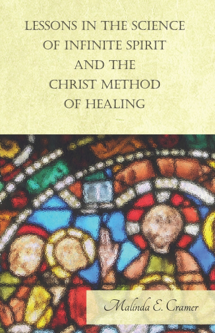 Lessons in the Science of Infinite Spirit and the Christ Method of Healing; With an Essay from The People’s Idea of God, It’s Effect on Health and Christianity By Mary Baker Eddy