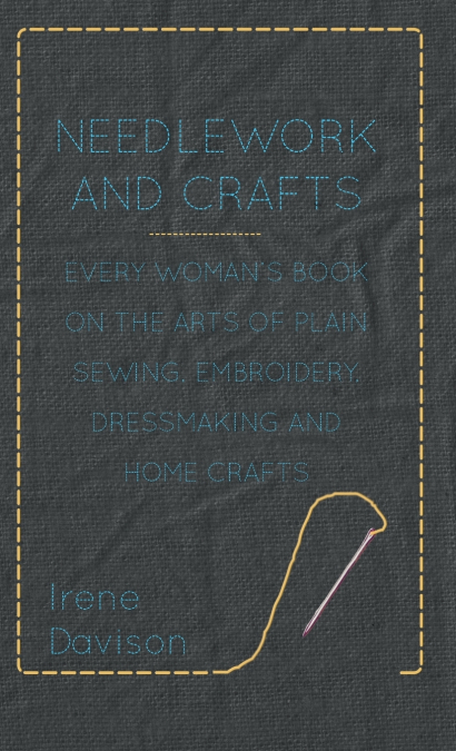 Needlework and Crafts - Every Woman’s Book on the Arts of Plain Sewing, Embroidery, Dressmaking and Home Crafts