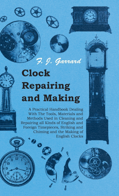 Clock Repairing and Making - A Practical Handbook Dealing With The Tools, Materials and Methods Used in Cleaning and Repairing all Kinds of English and Foreign Timepieces, Striking and Chiming and the