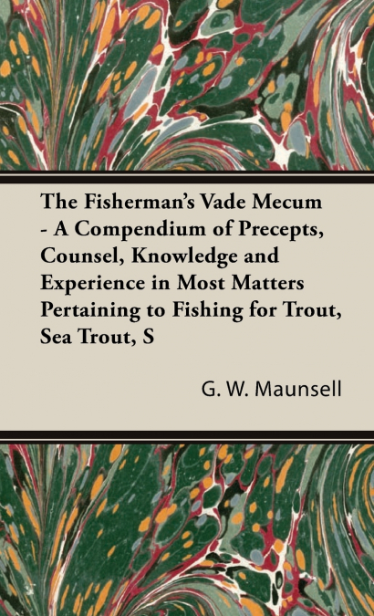 The Fisherman’s Vade Mecum - A Compendium of Precepts, Counsel, Knowledge and Experience in Most Matters Pertaining to Fishing for Trout, Sea Trout, Salmon and Pike