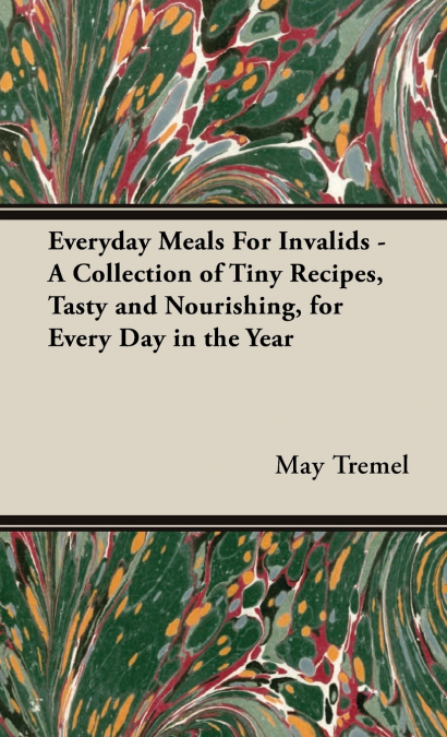 Everyday Meals For Invalids - A Collection of Tiny Recipes, Tasty and Nourishing, for Every Day in the Year