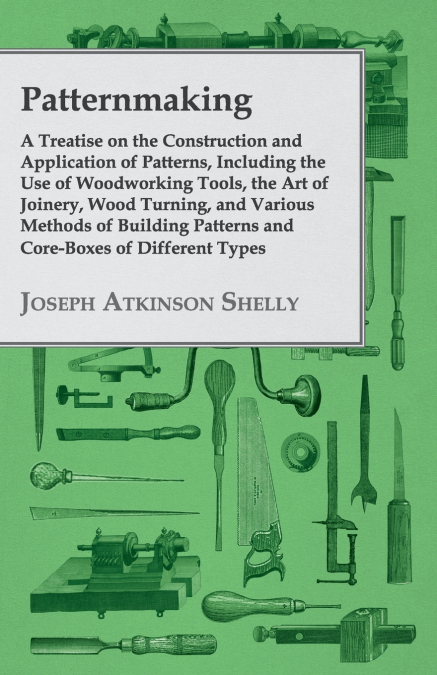 Patternmaking - A Treatise on the Construction and Application of Patterns, Including the Use of Woodworking Tools, the Art of Joinery, Wood Turning, and Various Methods of Building Patterns and Core-