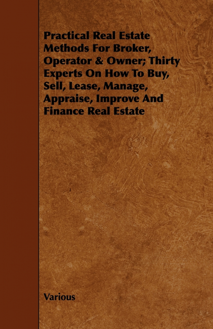 Practical Real Estate Methods for Broker, Operator & Owner; Thirty Experts on How to Buy, Sell, Lease, Manage, Appraise, Improve and Finance Real Esta