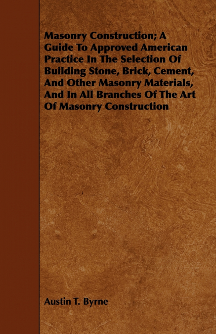 Masonry Construction; A Guide To Approved American Practice In The Selection Of Building Stone, Brick, Cement, And Other Masonry Materials, And In All Branches Of The Art Of Masonry Construction