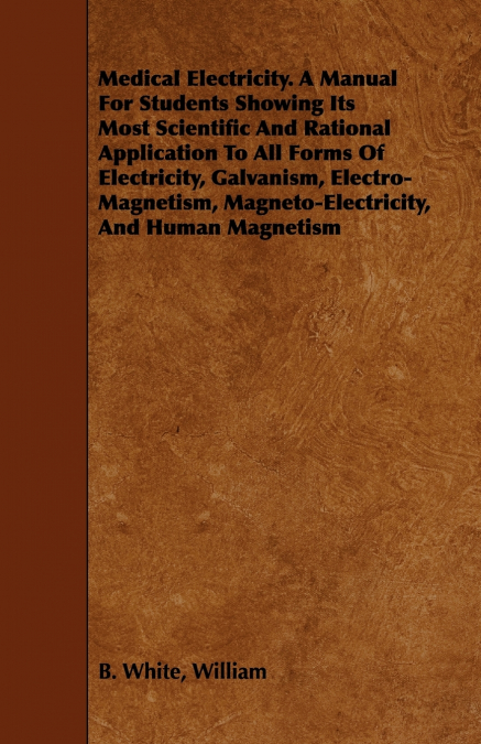 Medical Electricity. A Manual For Students Showing Its Most Scientific And Rational Application To All Forms Of Electricity, Galvanism, Electro-Magnetism, Magneto-Electricity, And Human Magnetism