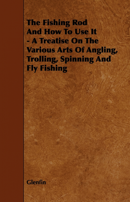The Fishing Rod and How to Use it - A Treatise on the Various Arts of Angling, Trolling, Spinning and Fly Fishing