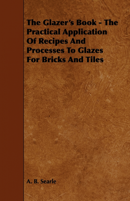 The Glazer’s Book - The Practical Application Of Recipes And Processes To Glazes For Bricks And Tiles
