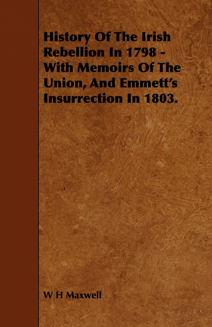 History of the Irish Rebellion in 1798 - With Memoirs of the Union, and Emmett’s Insurrection in 1803.