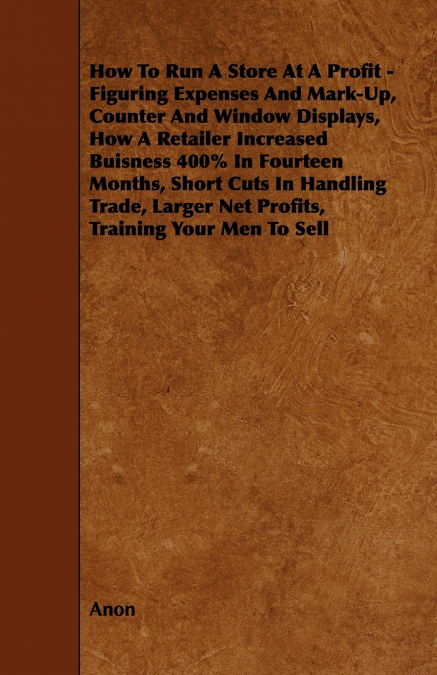 How To Run A Store At A Profit - Figuring Expenses And Mark-Up, Counter And Window Displays, How A Retailer Increased Buisness 400% In Fourteen Months, Short Cuts In Handling Trade, Larger Net Profits