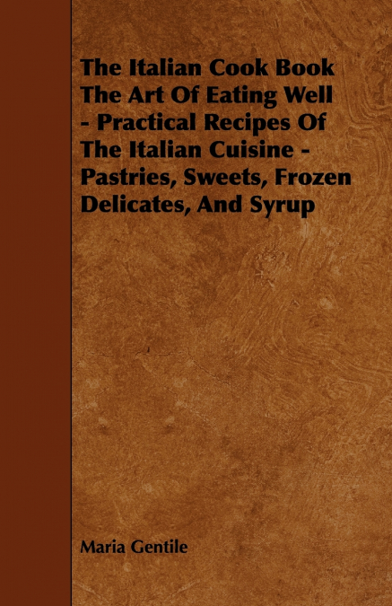 The Italian Cook Book the Art of Eating Well - Practical Recipes of the Italian Cuisine - Pastries, Sweets, Frozen Delicates, and Syrup