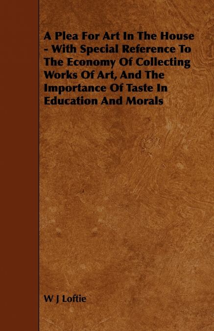 A Plea for Art in the House - With Special Reference to the Economy of Collecting Works of Art, and the Importance of Taste in Education and Morals
