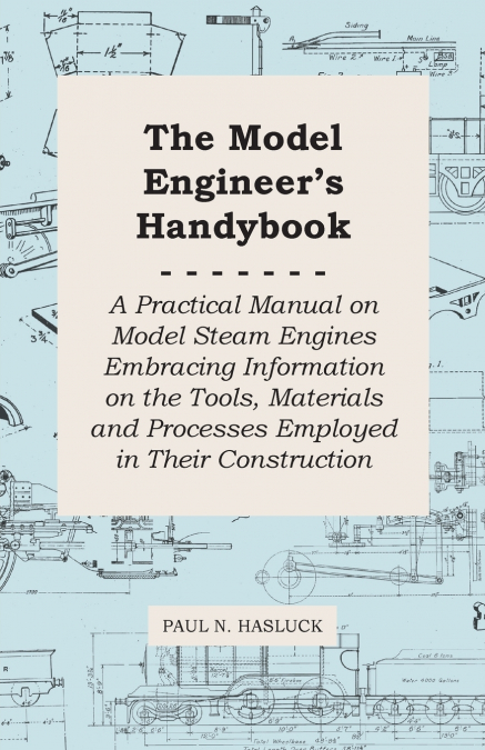 The Model Engineer’s Handybook - A Practical Manual on Model Steam Engines Embracing Information on the Tools, Materials and Processes Employed in Their Construction