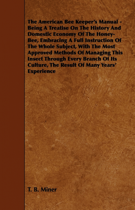 The American Bee Keeper’s Manual - Being A Treatise On The History And Domestic Economy Of The Honey-Bee, Embracing A Full Instruction Of The Whole Subject;With The Most Approved Methods Of Managing T