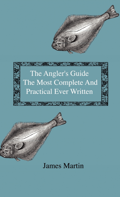 The Angler’s Guide - The Most Complete And Practical Ever Written - Containing Every Instruction Necessary To Make All Who May Feel Disposed To Try Their Skill Masters Of The Art - With A Minute Descr