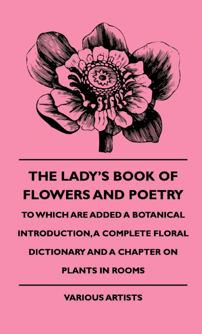 The Lady’s Book of Flowers and Poetry - To Which Are Added a Botanical Introduction, a Complete Floral Dictionary and a Chapter on Plants in Rooms