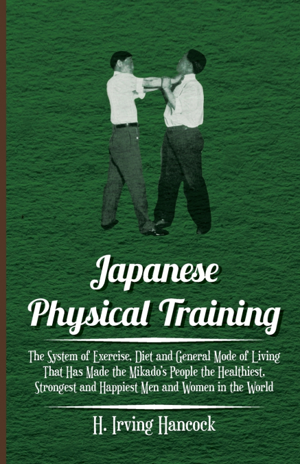 Japanese Physical Training - The System of Exercise, Diet and General Mode of Living That Has Made the Mikado’s People the Healthiest, Strongest and Happiest Men and Women in the World