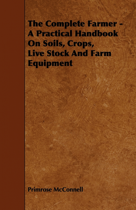 The Complete Farmer - A Practical Handbook on Soils, Crops, Live Stock and Farm Equipment