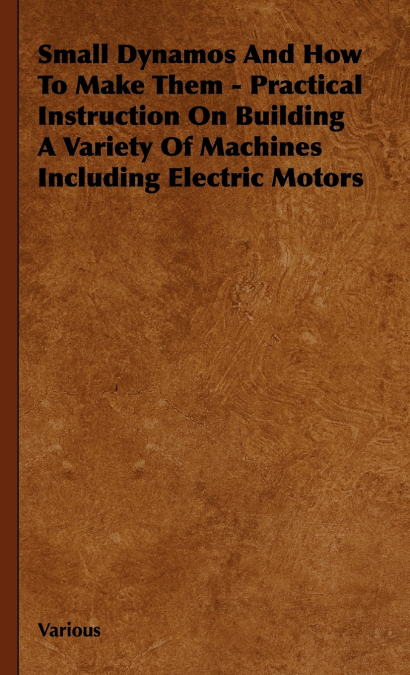 Small Dynamos and How to Make Them - Practical Instruction on Building a Variety of Machines Including Electric Motors