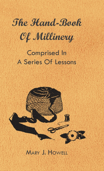 The Hand-Book of Millinery - Comprised in a Series of Lessons for the Formation of Bonnets, Capotes, Turbans, Caps, Bows, Etc - To Which is Appended a Treatise on Taste, and the Blending of Colours - 