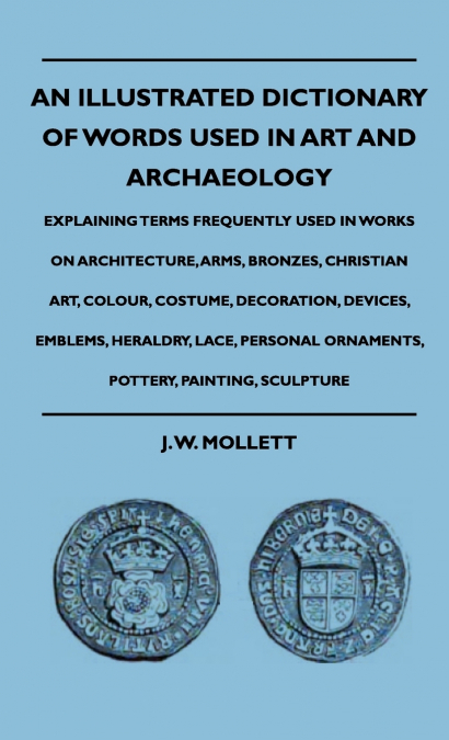 An Illustrated Dictionary Of Words Used In Art And Archaeology - Explaining Terms Frequently Used In Works On Architecture, Arms, Bronzes, Christian Art, Colour, Costume, Decoration, Devices, Emblems,