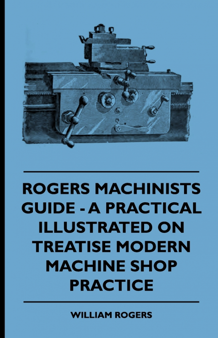 Rogers Machinists Guide - A Practical Illustrated Treatise On Modern Machine Shop Practice