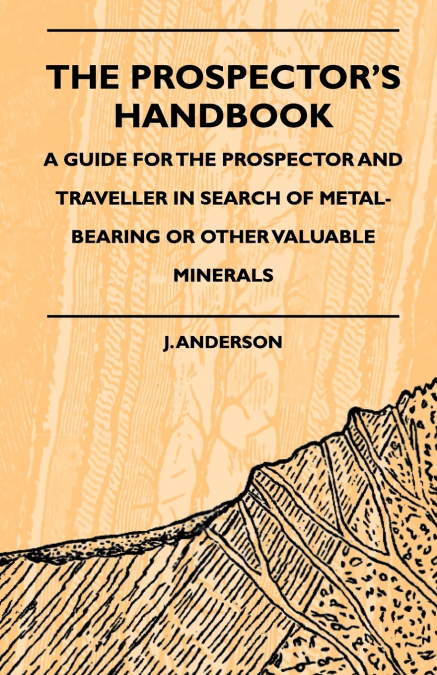 The Prospector’s Handbook - A Guide For The Prospector And Traveller In Search Of Metal-Bearing Or Other Valuable Minerals