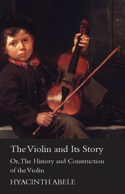 The Violin and its Story - Or; The History and Construction of the Violin