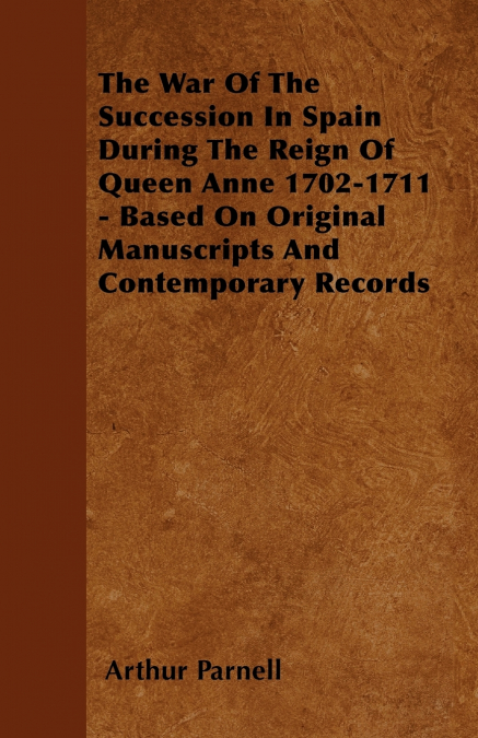 The War Of The Succession In Spain During The Reign Of Queen Anne 1702-1711 - Based On Original Manuscripts And Contemporary Records