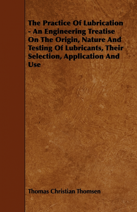 The Practice Of Lubrication - An Engineering Treatise On The Origin, Nature And Testing Of Lubricants, Their Selection, Application And Use