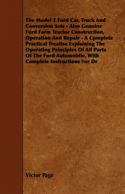 The Model T Ford Car, Truck And Conversion Sets - Also Genuine Ford Farm Tractor Construction, Operation And Repair - A Cpmplete Practical Treatise Explaining The Operating Principles Of All Parts Of 