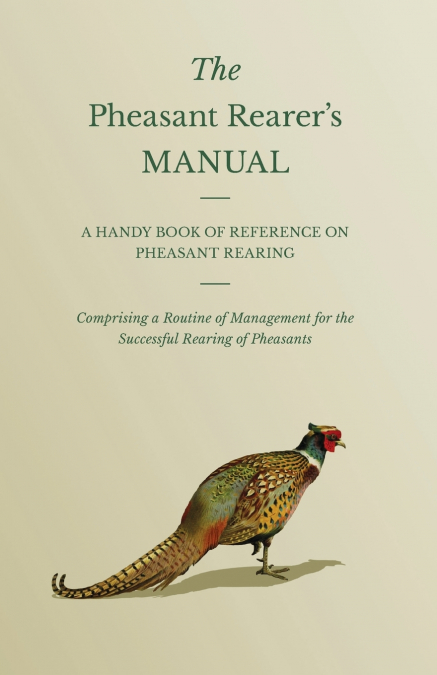 The Pheasant Rearer’s Manual - A Handy Book of Reference on Pheasant Rearing - Comprising a Routine of Management for the Successful Rearing of Pheasants