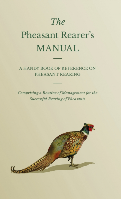 The Pheasant Rearer’s Manual - A Handy Book of Reference on Pheasant Rearing - Comprising a Routine of Management for the Successful Rearing of Pheasants